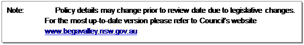 Text Box: Note:		Policy details may change prior to review date due to legislative changes. For the most up-to-date version please refer to Council’s website www.begavalley.nsw.gov.au

